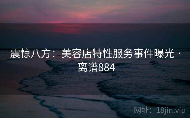 震惊八方：美容店特性服务事件曝光 · 离谱884