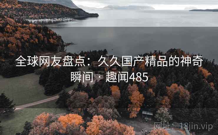 全球网友盘点：久久国产精品的神奇瞬间 · 趣闻485