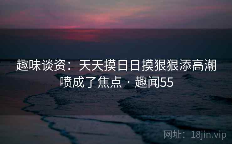 趣味谈资：天天摸日日摸狠狠添高潮喷成了焦点 · 趣闻55