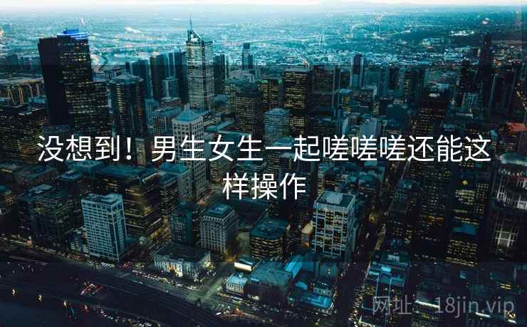 没想到!男生女生一起嗟嗟嗟还能这样操作 第1张 没想到!男生女生一起嗟嗟嗟还能这样操作 第1张