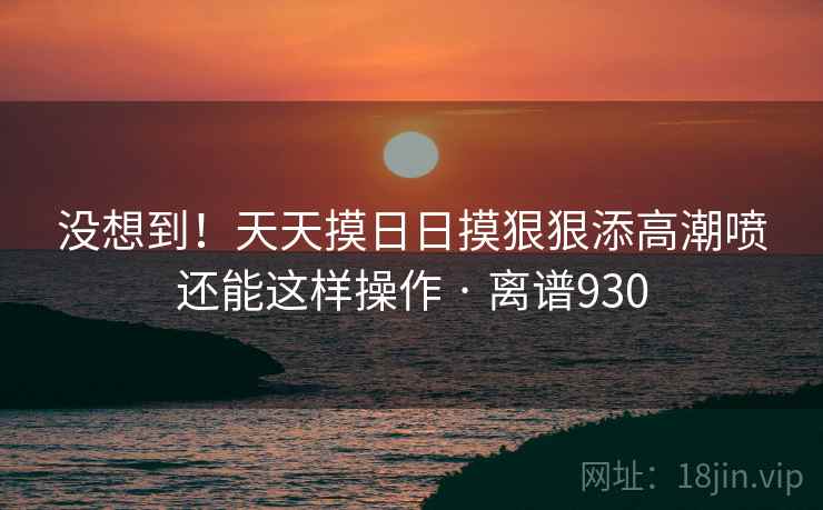 没想到！天天摸日日摸狠狠添高潮喷还能这样操作 · 离谱930