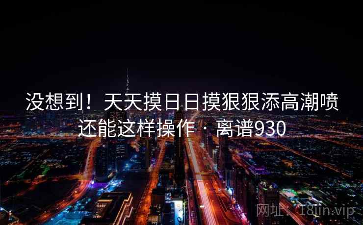 没想到！天天摸日日摸狠狠添高潮喷还能这样操作 · 离谱930