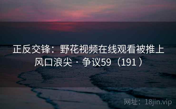 正反交锋：野花视频在线观看被推上风口浪尖 · 争议59（191 ）